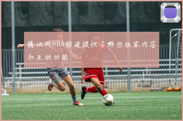 腾讯网NBA频道提供了哪些独家内容和互动功能