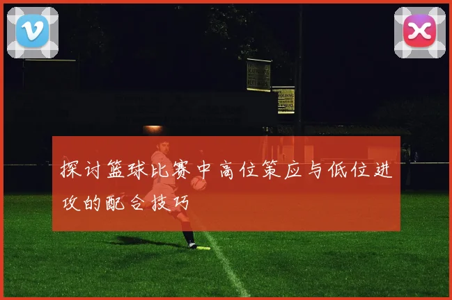 探讨篮球比赛中高位策应与低位进攻的配合技巧