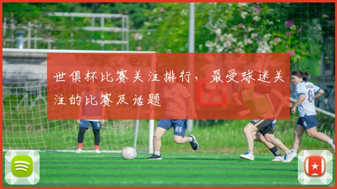 世俱杯比赛关注排行，最受球迷关注的比赛及话题