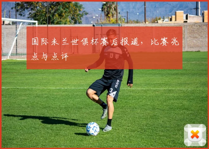 国际米兰世俱杯赛后报道，比赛亮点与点评
