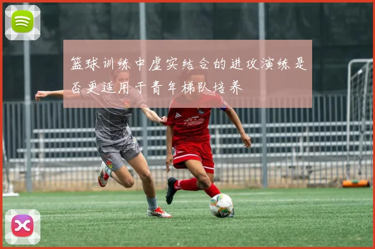 篮球训练中虚实结合的进攻演练是否更适用于青年梯队培养