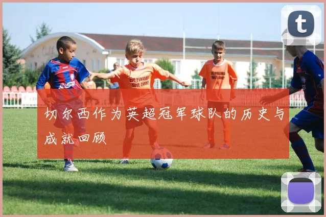 切尔西作为英超冠军球队的历史与成就回顾