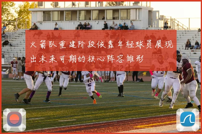火箭队重建阶段依靠年轻球员展现出未来可期的核心阵容雏形
