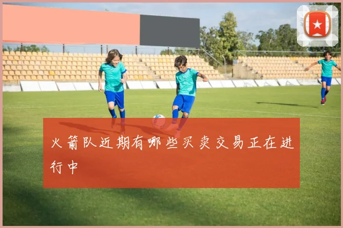 火箭队近期有哪些买卖交易正在进行中