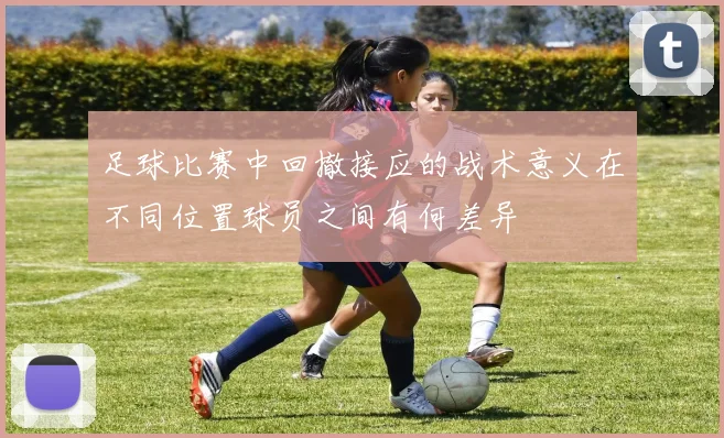 足球比赛中回撤接应的战术意义在不同位置球员之间有何差异