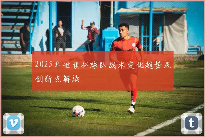 2025年世俱杯球队战术变化趋势及创新点解读