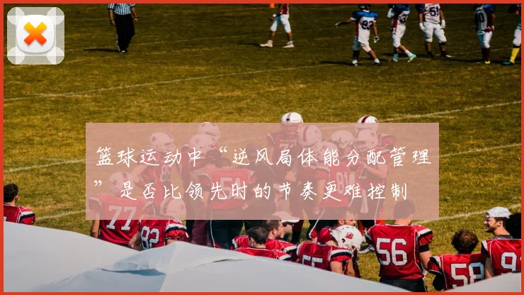 篮球运动中“逆风局体能分配管理”是否比领先时的节奏更难控制